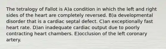 The tetralogy of Fallot is A)a condition in which the left and right sides of the heart are completely reversed. B)a developmental disorder that is a cardiac septal defect. C)an exceptionally fast heart rate. D)an inadequate cardiac output due to poorly contracting heart chambers. E)occlusion of the left coronary artery.