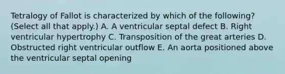 Tetralogy of Fallot is characterized by which of the following? (Select all that apply.) A. A ventricular septal defect B. Right ventricular hypertrophy C. Transposition of the great arteries D. Obstructed right ventricular outflow E. An aorta positioned above the ventricular septal opening