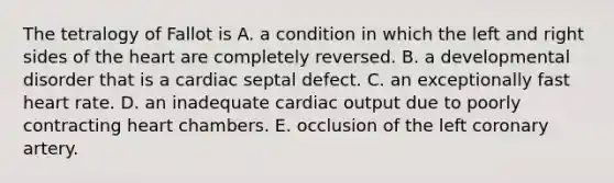 The tetralogy of Fallot is A. a condition in which the left and right sides of the heart are completely reversed. B. a developmental disorder that is a cardiac septal defect. C. an exceptionally fast heart rate. D. an inadequate cardiac output due to poorly contracting heart chambers. E. occlusion of the left coronary artery.