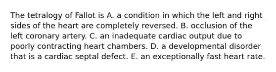 The tetralogy of Fallot is A. a condition in which the left and right sides of the heart are completely reversed. B. occlusion of the left coronary artery. C. an inadequate cardiac output due to poorly contracting heart chambers. D. a developmental disorder that is a cardiac septal defect. E. an exceptionally fast heart rate.