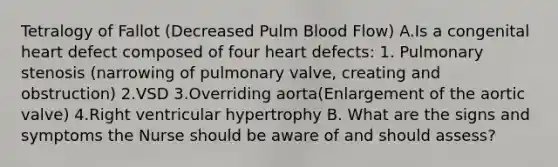 Tetralogy of Fallot (Decreased Pulm Blood Flow) A.Is a congenital heart defect composed of four heart defects: 1. Pulmonary stenosis (narrowing of pulmonary valve, creating and obstruction) 2.VSD 3.Overriding aorta(Enlargement of the aortic valve) 4.Right ventricular hypertrophy B. What are the signs and symptoms the Nurse should be aware of and should assess?