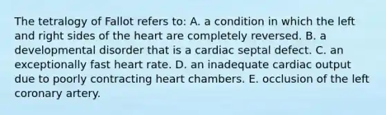 The tetralogy of Fallot refers to: A. a condition in which the left and right sides of <a href='https://www.questionai.com/knowledge/kya8ocqc6o-the-heart' class='anchor-knowledge'>the heart</a> are completely reversed. B. a developmental disorder that is a cardiac septal defect. C. an exceptionally fast heart rate. D. an inadequate <a href='https://www.questionai.com/knowledge/kyxUJGvw35-cardiac-output' class='anchor-knowledge'>cardiac output</a> due to poorly contracting heart chambers. E. occlusion of the left coronary artery.