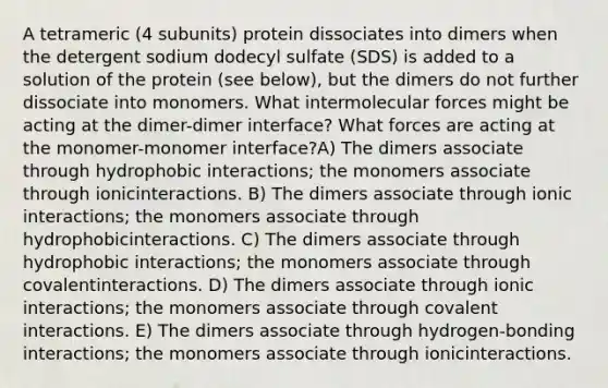 A tetrameric (4 subunits) protein dissociates into dimers when the detergent sodium dodecyl sulfate (SDS) is added to a solution of the protein (see below), but the dimers do not further dissociate into monomers. What intermolecular forces might be acting at the dimer-dimer interface? What forces are acting at the monomer-monomer interface?A) The dimers associate through hydrophobic interactions; the monomers associate through ionicinteractions. B) The dimers associate through ionic interactions; the monomers associate through hydrophobicinteractions. C) The dimers associate through hydrophobic interactions; the monomers associate through covalentinteractions. D) The dimers associate through ionic interactions; the monomers associate through covalent interactions. E) The dimers associate through hydrogen-bonding interactions; the monomers associate through ionicinteractions.