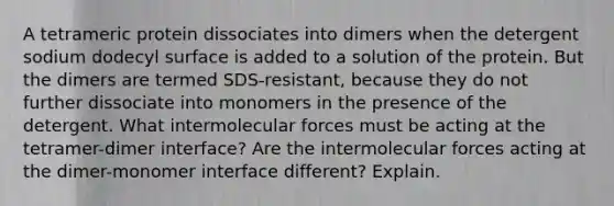 A tetrameric protein dissociates into dimers when the detergent sodium dodecyl surface is added to a solution of the protein. But the dimers are termed SDS-resistant, because they do not further dissociate into monomers in the presence of the detergent. What intermolecular forces must be acting at the tetramer-dimer interface? Are the intermolecular forces acting at the dimer-monomer interface different? Explain.