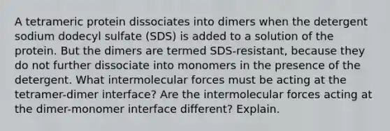 A tetrameric protein dissociates into dimers when the detergent sodium dodecyl sulfate (SDS) is added to a solution of the protein. But the dimers are termed SDS-resistant, because they do not further dissociate into monomers in the presence of the detergent. What intermolecular forces must be acting at the tetramer-dimer interface? Are the intermolecular forces acting at the dimer-monomer interface different? Explain.