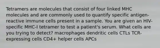 Tetramers are molecules that consist of four linked MHC molecules and are commonly used to quantify specific antigen-reactive immune cells present in a sample. You are given an HIV-specific MHC-I tetramer to test a patient's serum. What cells are you trying to detect? macrophages dendritic cells CTLs TCR-expressing cells CD4+ helper cells APCs