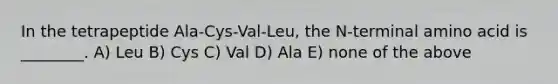 In the tetrapeptide Ala-Cys-Val-Leu, the N-terminal amino acid is ________. A) Leu B) Cys C) Val D) Ala E) none of the above