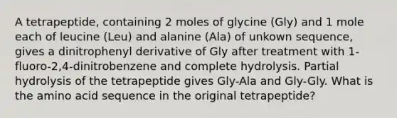 A tetrapeptide, containing 2 moles of glycine (Gly) and 1 mole each of leucine (Leu) and alanine (Ala) of unkown sequence, gives a dinitrophenyl derivative of Gly after treatment with 1-fluoro-2,4-dinitrobenzene and complete hydrolysis. Partial hydrolysis of the tetrapeptide gives Gly-Ala and Gly-Gly. What is the amino acid sequence in the original tetrapeptide?