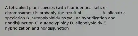 A tetraploid plant species (with four identical sets of chromosomes) is probably the result of _________. A. allopatric speciation B. autopolyploidy as well as hybridization and nondisjunction C. autopolyploidy D. allopolyploidy E. hybridization and nondisjunction