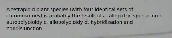 A tetraploid plant species (with four identical sets of chromosomes) is probably the result of a. allopatric speciation b. autopolyploidy c. allopolyploidy d. hybridization and nondisjunction