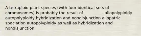 A tetraploid plant species (with four identical sets of chromosomes) is probably the result of _________. allopolyploidy autopolyploidy hybridization and nondisjunction allopatric speciation autopolyploidy as well as hybridization and nondisjunction