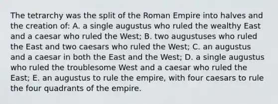 The tetrarchy was the split of the Roman Empire into halves and the creation of: A. a single augustus who ruled the wealthy East and a caesar who ruled the West; B. two augustuses who ruled the East and two caesars who ruled the West; C. an augustus and a caesar in both the East and the West; D. a single augustus who ruled the troublesome West and a caesar who ruled the East; E. an augustus to rule the empire, with four caesars to rule the four quadrants of the empire.