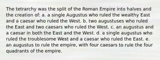 The tetrarchy was the split of the Roman Empire into halves and the creation of: a. a single Augustus who ruled the wealthy East and a caesar who ruled the West. b. two augustuses who ruled the East and two caesars who ruled the West. c. an augustus and a caesar in both the East and the West. d. a single augustus who ruled the troublesome West and a caesar who ruled the East. e. an augustus to rule the empire, with four caesars to rule the four quadrants of the empire.