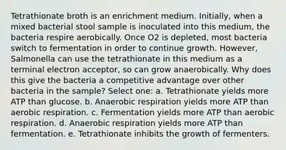 Tetrathionate broth is an enrichment medium. Initially, when a mixed bacterial stool sample is inoculated into this medium, the bacteria respire aerobically. Once O2 is depleted, most bacteria switch to fermentation in order to continue growth. However, Salmonella can use the tetrathionate in this medium as a terminal electron acceptor, so can grow anaerobically. Why does this give the bacteria a competitive advantage over other bacteria in the sample? Select one: a. Tetrathionate yields more ATP than glucose. b. Anaerobic respiration yields more ATP than aerobic respiration. c. Fermentation yields more ATP than aerobic respiration. d. Anaerobic respiration yields more ATP than fermentation. e. Tetrathionate inhibits the growth of fermenters.