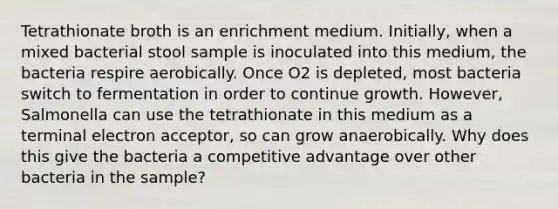 Tetrathionate broth is an enrichment medium. Initially, when a mixed bacterial stool sample is inoculated into this medium, the bacteria respire aerobically. Once O2 is depleted, most bacteria switch to fermentation in order to continue growth. However, Salmonella can use the tetrathionate in this medium as a terminal electron acceptor, so can grow anaerobically. Why does this give the bacteria a competitive advantage over other bacteria in the sample?