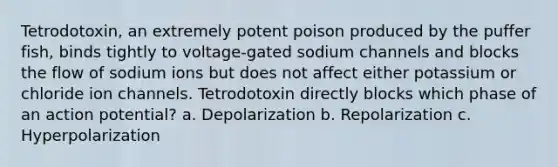 Tetrodotoxin, an extremely potent poison produced by the puffer fish, binds tightly to voltage-gated sodium channels and blocks the flow of sodium ions but does not affect either potassium or chloride ion channels. Tetrodotoxin directly blocks which phase of an action potential? a. Depolarization b. Repolarization c. Hyperpolarization