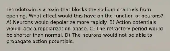 Tetrodotoxin is a toxin that blocks the sodium channels from opening. What effect would this have on the function of neurons? A) Neurons would depolarize more rapidly. B) Action potentials would lack a repolarization phase. C) The refractory period would be shorter than normal. D) The neurons would not be able to propagate action potentials.