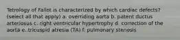 Tetrology of Fallot is characterized by which cardiac defects? (select all that apply) a. overriding aorta b. patent ductus arteriosus c. right ventricular hypertrophy d. correction of the aorta e. tricuspid atresia (TA) f. pulmonary stenosis