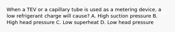 When a TEV or a capillary tube is used as a metering device, a low refrigerant charge will cause? A. High suction pressure B. High head pressure C. Low superheat D. Low head pressure