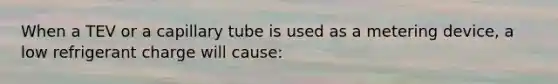 When a TEV or a capillary tube is used as a metering device, a low refrigerant charge will cause: