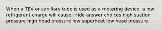 When a TEV or capillary tube is used as a metering device, a low refrigerant charge will cause; Hide answer choices high suction pressure high head pressure low superheat low head pressure