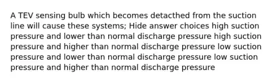 A TEV sensing bulb which becomes detacthed from the suction line will cause these systems; Hide answer choices high suction pressure and lower than normal discharge pressure high suction pressure and higher than normal discharge pressure low suction pressure and lower than normal discharge pressure low suction pressure and higher than normal discharge pressure