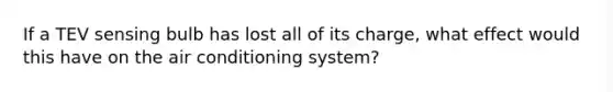 If a TEV sensing bulb has lost all of its charge, what effect would this have on the air conditioning system?