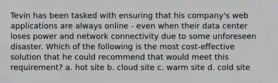 Tevin has been tasked with ensuring that his company's web applications are always online - even when their data center loses power and network connectivity due to some unforeseen disaster. Which of the following is the most cost-effective solution that he could recommend that would meet this requirement? a. hot site b. cloud site c. warm site d. cold site