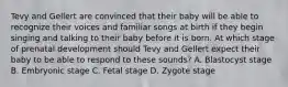 Tevy and Gellert are convinced that their baby will be able to recognize their voices and familiar songs at birth if they begin singing and talking to their baby before it is born. At which stage of prenatal development should Tevy and Gellert expect their baby to be able to respond to these sounds? A. Blastocyst stage B. Embryonic stage C. Fetal stage D. Zygote stage