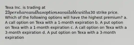 Texa Inc. is trading at 23 per share and has options available with a30 strike price. Which of the following options will have the highest premium? a. A call option on Texa with a 1-month expiration b. A put option on Texa with a 1-month expiration c. A call option on Texa with a 3-month expiration d. A put option on Texa with a 3-month expiration