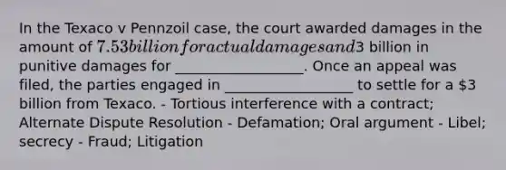 In the Texaco v Pennzoil case, the court awarded damages in the amount of 7.53 billion for actual damages and3 billion in punitive damages for __________________. Once an appeal was filed, the parties engaged in __________________ to settle for a 3 billion from Texaco. - Tortious interference with a contract; Alternate Dispute Resolution - Defamation; Oral argument - Libel; secrecy - Fraud; Litigation