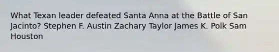 What Texan leader defeated Santa Anna at the Battle of San Jacinto? Stephen F. Austin Zachary Taylor James K. Polk Sam Houston