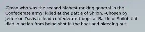 -Texan who was the second highest ranking general in the Confederate army; killed at the Battle of Shiloh. -Chosen by Jefferson Davis to lead confederate troops at Battle of Shiloh but died in action from being shot in the boot and bleeding out.