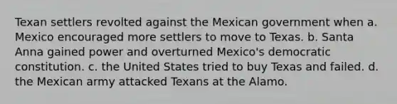 Texan settlers revolted against the Mexican government when a. Mexico encouraged more settlers to move to Texas. b. Santa Anna gained power and overturned Mexico's democratic constitution. c. the United States tried to buy Texas and failed. d. the Mexican army attacked Texans at the Alamo.