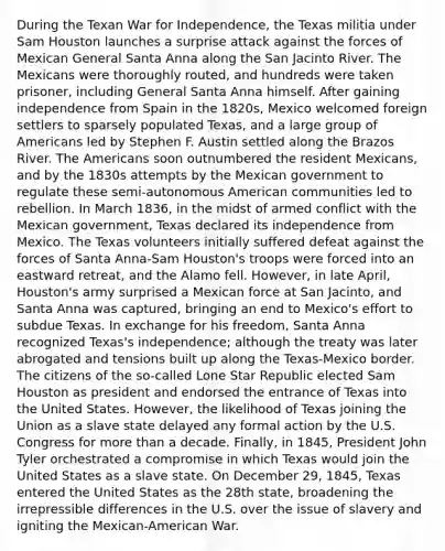 During the Texan War for Independence, the Texas militia under Sam Houston launches a surprise attack against the forces of Mexican General Santa Anna along the San Jacinto River. The Mexicans were thoroughly routed, and hundreds were taken prisoner, including General Santa Anna himself. After gaining independence from Spain in the 1820s, Mexico welcomed foreign settlers to sparsely populated Texas, and a large group of Americans led by Stephen F. Austin settled along the Brazos River. The Americans soon outnumbered the resident Mexicans, and by the 1830s attempts by the Mexican government to regulate these semi-autonomous American communities led to rebellion. In March 1836, in the midst of armed conflict with the Mexican government, Texas declared its independence from Mexico. The Texas volunteers initially suffered defeat against the forces of Santa Anna-Sam Houston's troops were forced into an eastward retreat, and the Alamo fell. However, in late April, Houston's army surprised a Mexican force at San Jacinto, and Santa Anna was captured, bringing an end to Mexico's effort to subdue Texas. In exchange for his freedom, Santa Anna recognized Texas's independence; although the treaty was later abrogated and tensions built up along the Texas-Mexico border. The citizens of the so-called Lone Star Republic elected Sam Houston as president and endorsed the entrance of Texas into the United States. However, the likelihood of Texas joining the Union as a slave state delayed any formal action by the U.S. Congress for more than a decade. Finally, in 1845, President John Tyler orchestrated a compromise in which Texas would join the United States as a slave state. On December 29, 1845, Texas entered the United States as the 28th state, broadening the irrepressible differences in the U.S. over the issue of slavery and igniting the Mexican-American War.