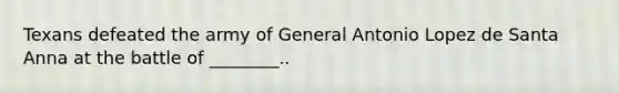 Texans defeated the army of General Antonio Lopez de Santa Anna at the battle of ________..