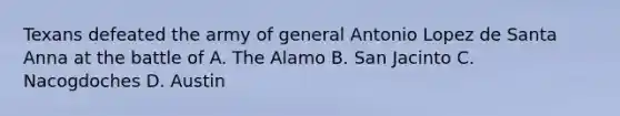 Texans defeated the army of general Antonio Lopez de Santa Anna at the battle of A. The Alamo B. San Jacinto C. Nacogdoches D. Austin