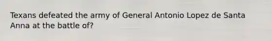Texans defeated the army of General Antonio Lopez de Santa Anna at the battle of?