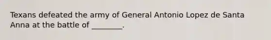 Texans defeated the army of General Antonio Lopez de Santa Anna at the battle of ________.