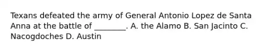 Texans defeated the army of General Antonio Lopez de Santa Anna at the battle of ________. A. the Alamo B. San Jacinto C. Nacogdoches D. Austin