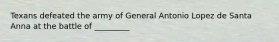 Texans defeated the army of General Antonio Lopez de Santa Anna at the battle of _________