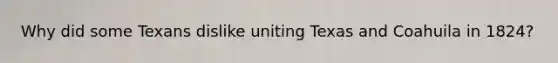 Why did some Texans dislike uniting Texas and Coahuila in 1824?