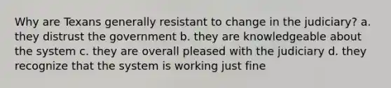 Why are Texans generally resistant to change in the judiciary? a. they distrust the government b. they are knowledgeable about the system c. they are overall pleased with the judiciary d. they recognize that the system is working just fine