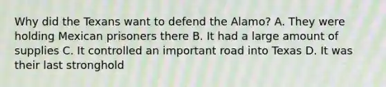 Why did the Texans want to defend the Alamo? A. They were holding Mexican prisoners there B. It had a large amount of supplies C. It controlled an important road into Texas D. It was their last stronghold