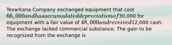 Texarkana Company exchanged equipment that cost 66,000 and has accumulated depreciation of30,000 for equipment with a fair value of 48,000 and received12,000 cash. The exchange lacked commercial substance. The gain to be recognized from the exchange is