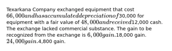 Texarkana Company exchanged equipment that cost 66,000 and has accumulated depreciation of30,000 for equipment with a fair value of 48,000 and received12,000 cash. The exchange lacked commercial substance. The gain to be recognized from the exchange is 6,000 gain.18,000 gain. 24,000 gain.4,800 gain.