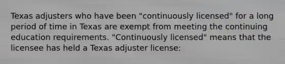 Texas adjusters who have been "continuously licensed" for a long period of time in Texas are exempt from meeting the continuing education requirements. "Continuously licensed" means that the licensee has held a Texas adjuster license: