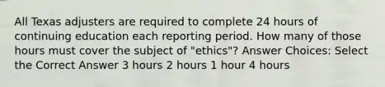 All Texas adjusters are required to complete 24 hours of continuing education each reporting period. How many of those hours must cover the subject of "ethics"? Answer Choices: Select the Correct Answer 3 hours 2 hours 1 hour 4 hours