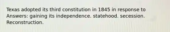 Texas adopted its third constitution in 1845 in response to Answers: gaining its independence. statehood. secession. Reconstruction.