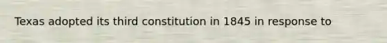 Texas adopted its third constitution in 1845 in response to